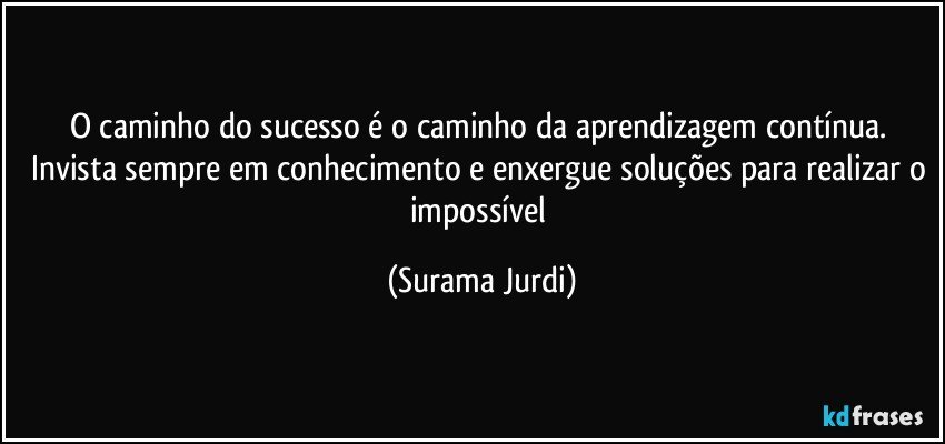 O caminho do sucesso é o caminho da aprendizagem contínua. Invista sempre em conhecimento e enxergue soluções para realizar o impossível (Surama Jurdi)