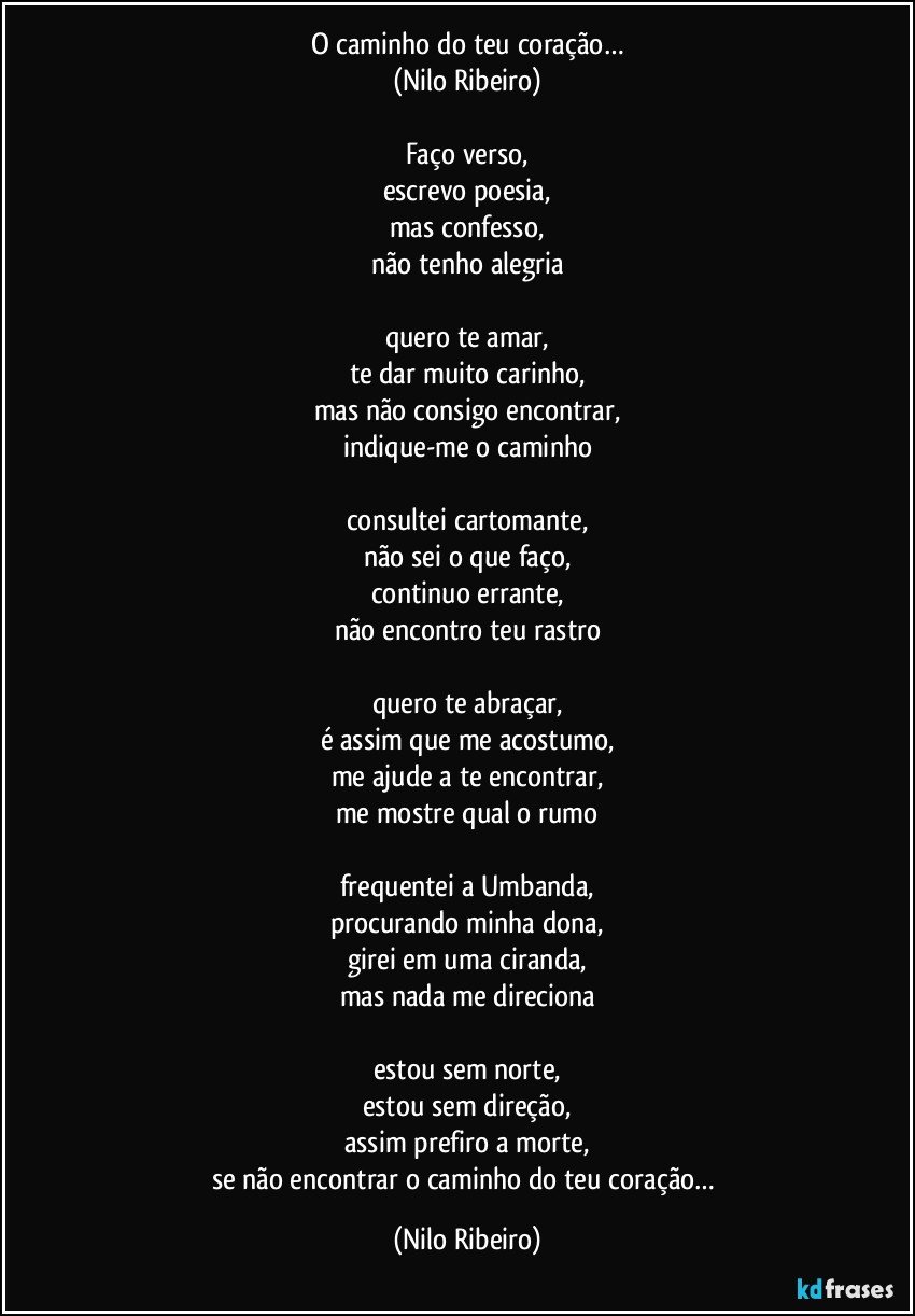 O caminho do teu coração…
(Nilo Ribeiro)

Faço verso,
escrevo poesia,
mas confesso,
não tenho alegria

quero te amar,
te dar muito carinho,
mas não consigo encontrar,
indique-me o caminho

consultei cartomante,
não sei o que faço,
continuo errante,
não encontro teu rastro

quero te abraçar,
é assim que me acostumo,
me ajude a te encontrar,
me mostre qual o rumo

frequentei a Umbanda,
procurando minha dona,
girei em uma ciranda,
mas nada me direciona

estou sem norte,
estou sem direção,
assim prefiro a morte,
se não encontrar o caminho do teu coração… (Nilo Ribeiro)