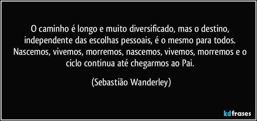 O caminho é longo e muito diversificado, mas o destino, independente das escolhas pessoais, é o mesmo para todos. Nascemos, vivemos, morremos, nascemos, vivemos, morremos e o ciclo continua até chegarmos ao Pai. (Sebastião Wanderley)