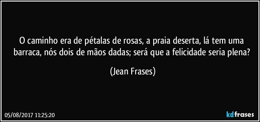 O caminho era de pétalas de rosas, a praia deserta, lá tem uma barraca, nós dois de mãos dadas; será que a felicidade seria plena? (Jean Frases)