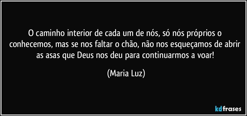 O caminho interior de cada um de nós, só nós próprios o conhecemos, mas se nos faltar o chão, não nos esqueçamos de abrir as asas que Deus nos deu para continuarmos a voar! (Maria Luz)