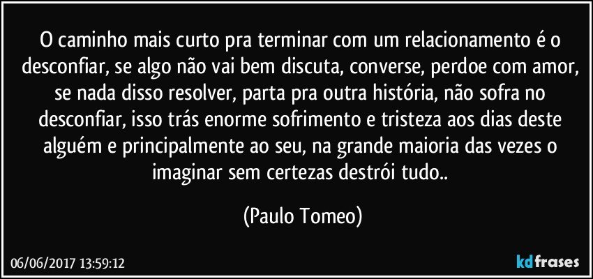 O caminho mais curto pra terminar com um relacionamento é o desconfiar, se algo não vai bem discuta, converse, perdoe com amor, se nada disso resolver,  parta pra outra história, não sofra no desconfiar, isso trás enorme sofrimento e tristeza aos dias deste alguém e principalmente ao seu, na grande maioria das vezes o imaginar sem certezas destrói tudo.. (Paulo Tomeo)