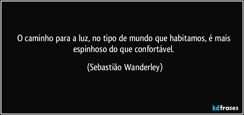 O caminho para a luz, no tipo de mundo que habitamos, é mais espinhoso do que confortável. (Sebastião Wanderley)