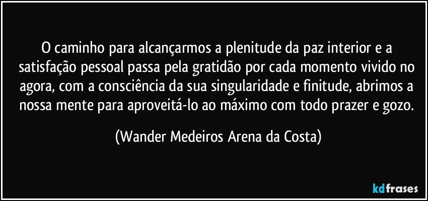 O caminho para alcançarmos a plenitude da paz interior e a satisfação pessoal passa pela gratidão por cada momento vivido no agora, com a consciência da sua singularidade e finitude, abrimos a nossa mente para aproveitá-lo ao máximo com todo prazer e gozo. (Wander Medeiros Arena da Costa)