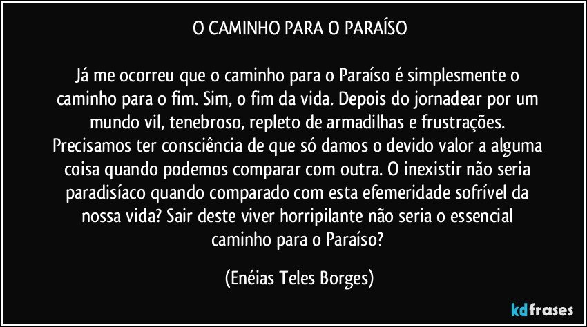 O CAMINHO PARA O PARAÍSO

Já me ocorreu que o caminho para o Paraíso é simplesmente o caminho para o fim. Sim, o fim da vida. Depois do jornadear por um mundo vil, tenebroso, repleto de armadilhas e frustrações. Precisamos ter consciência de que só damos o devido valor a alguma coisa quando podemos comparar com outra. O inexistir não seria paradisíaco quando comparado com esta efemeridade sofrível da nossa vida? Sair deste viver horripilante não seria o essencial caminho para o Paraíso? (Enéias Teles Borges)