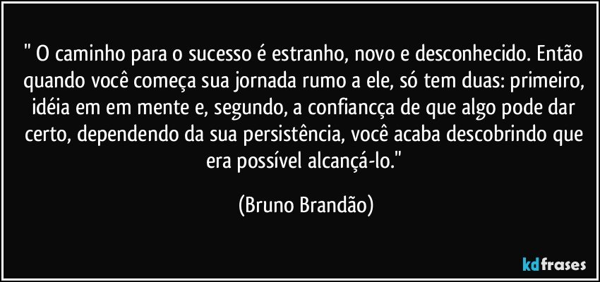 " O caminho para o sucesso é estranho, novo e desconhecido. Então quando você começa sua jornada rumo a ele, só tem duas: primeiro, idéia em em mente e, segundo, a confiancça de que algo pode dar certo, dependendo da sua persistência, você acaba descobrindo que era possível alcançá-lo." (Bruno Brandão)