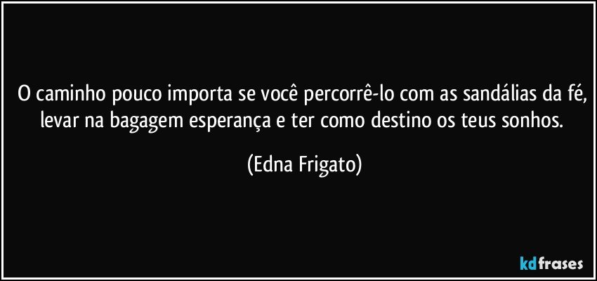 O caminho pouco importa se você percorrê-lo com as sandálias da fé, levar na bagagem esperança e ter como destino os teus sonhos. (Edna Frigato)