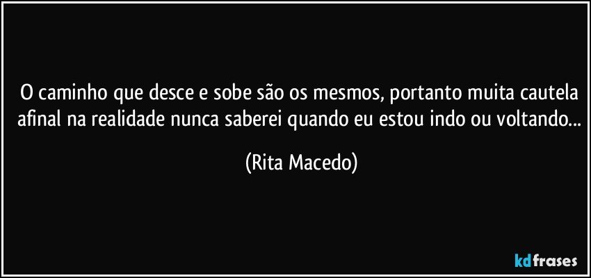 O caminho que desce e sobe são os mesmos, portanto muita cautela afinal na realidade nunca saberei quando eu estou indo ou voltando... (Rita Macedo)