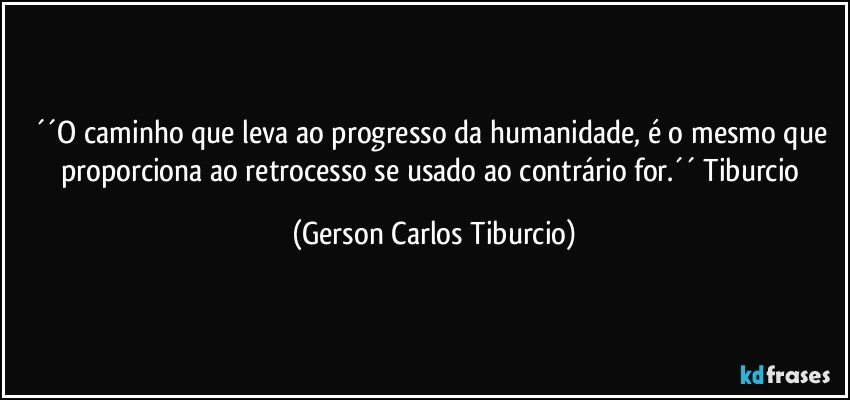 ´´O caminho que leva ao progresso da humanidade, é o mesmo que proporciona ao retrocesso se usado ao contrário for.´´ Tiburcio (Gerson Carlos Tiburcio)