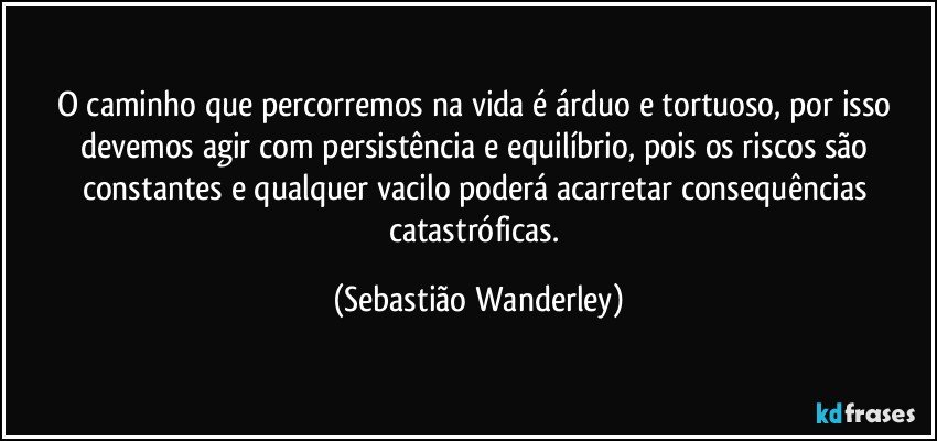 O caminho que percorremos na vida é árduo e tortuoso, por isso devemos agir com persistência e equilíbrio, pois os riscos são constantes e qualquer vacilo poderá acarretar consequências catastróficas. (Sebastião Wanderley)