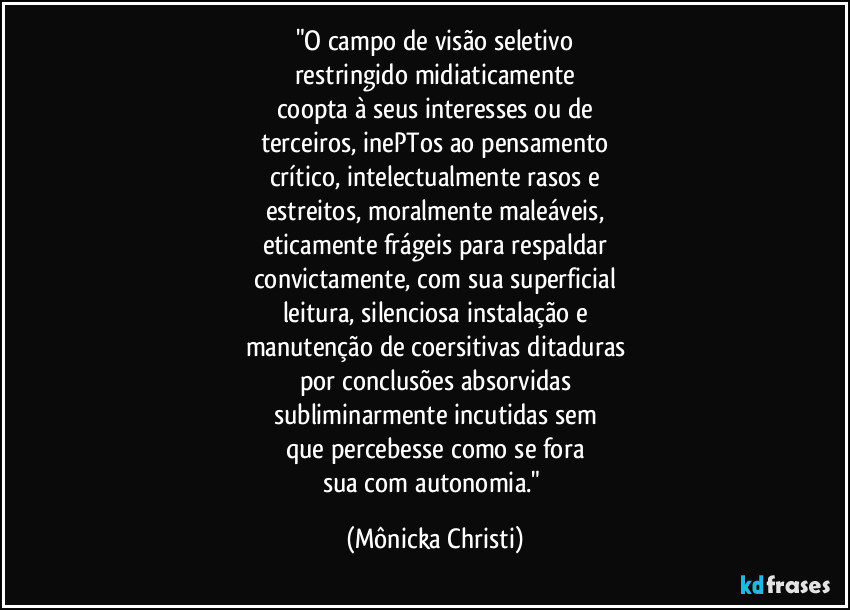 "O campo de visão seletivo
restringido midiaticamente
coopta à seus interesses ou de
terceiros, inePTos ao pensamento
crítico, intelectualmente rasos e
estreitos, moralmente maleáveis,
eticamente frágeis para respaldar
convictamente, com sua superficial
leitura, silenciosa instalação e
manutenção de coersitivas ditaduras
por conclusões absorvidas
subliminarmente incutidas sem
que percebesse como se fora
sua com autonomia." (Mônicka Christi)