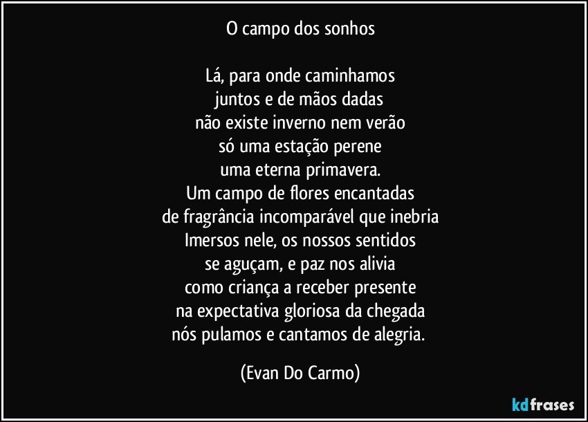 O campo dos sonhos

Lá, para onde caminhamos
juntos e de mãos dadas
não existe inverno nem verão
só uma estação perene
uma eterna primavera.
Um campo de flores encantadas
de fragrância incomparável que inebria
Imersos nele, os nossos sentidos
se aguçam, e paz nos alivia
como criança a receber presente
na expectativa gloriosa da chegada
nós pulamos e cantamos de alegria. (Evan Do Carmo)