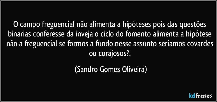 O campo freguencial não alimenta a hipóteses pois das questões binarias conferesse da inveja o ciclo do fomento alimenta a hipótese não a freguencial se formos a fundo nesse assunto seriamos covardes ou corajosos?. (Sandro Gomes Oliveira)