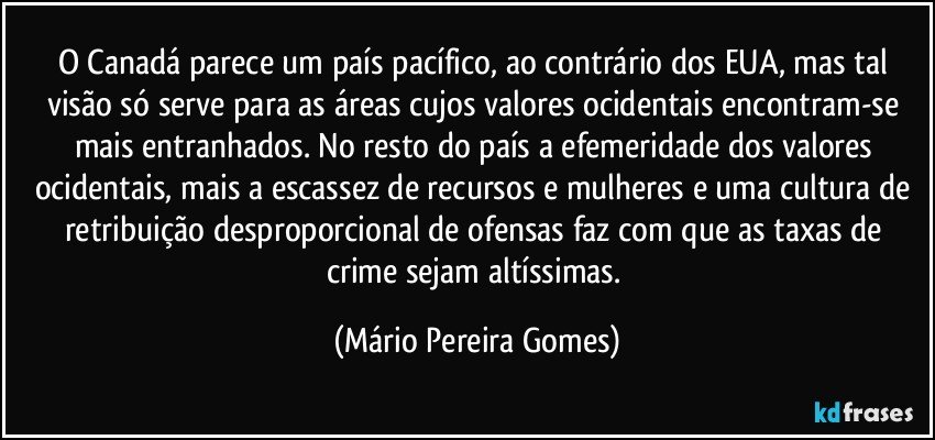 O Canadá parece um país pacífico, ao contrário dos EUA, mas tal visão só serve para as áreas cujos valores ocidentais encontram-se mais entranhados. No resto do país a efemeridade dos valores ocidentais, mais a escassez de recursos e mulheres e uma cultura de retribuição desproporcional de ofensas faz com que as taxas de crime sejam altíssimas. (Mário Pereira Gomes)