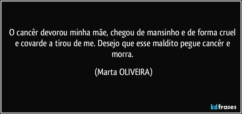 O cancêr devorou minha mãe, chegou de mansinho e de forma cruel e covarde a tirou de me. Desejo que esse maldito pegue cancêr e morra. (Marta OLIVEIRA)