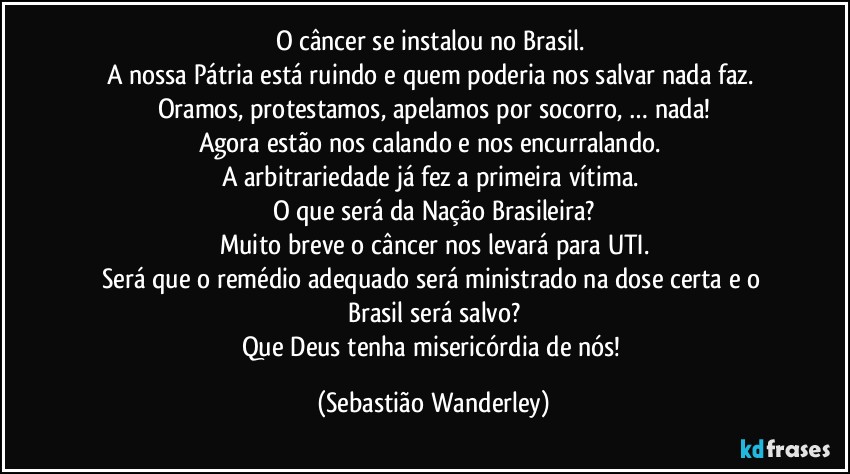 O câncer se instalou no Brasil. 
A nossa Pátria está ruindo e quem poderia nos salvar nada faz. 
Oramos, protestamos, apelamos por socorro, … nada!
Agora estão nos calando e nos encurralando. 
A arbitrariedade já fez a primeira vítima. 
O que será da Nação Brasileira?
Muito breve o câncer nos levará para UTI.
Será que o remédio adequado será ministrado na dose certa e o Brasil será salvo?
Que Deus tenha misericórdia de nós! (Sebastião Wanderley)