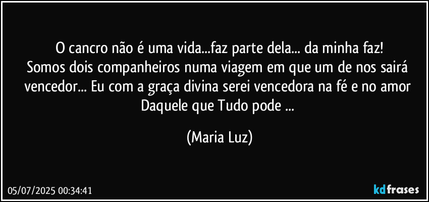 O cancro não é uma vida...faz parte dela... da minha faz!
Somos dois companheiros numa viagem em que um de nos sairá vencedor... Eu com a graça divina serei vencedora na fé e no amor Daquele que Tudo pode ... (Maria Luz)