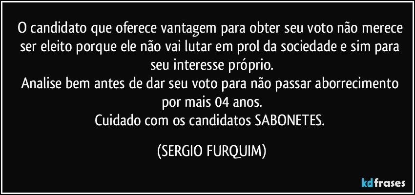 O candidato que oferece vantagem para obter seu voto não merece ser eleito porque ele não vai lutar em prol da sociedade e sim para seu interesse próprio.
Analise bem antes de dar seu voto para não passar aborrecimento por mais 04 anos.
Cuidado com os candidatos SABONETES. (SERGIO FURQUIM)