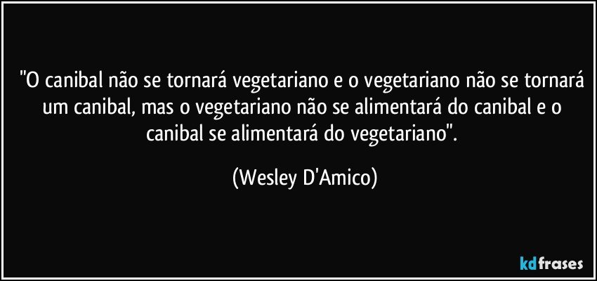 "O canibal não se tornará vegetariano e o vegetariano não se tornará um canibal, mas o vegetariano não se alimentará do canibal e o canibal se alimentará do vegetariano". (Wesley D'Amico)