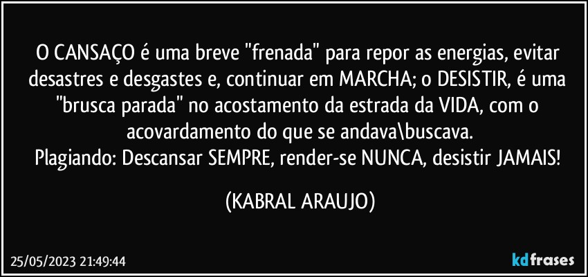 O CANSAÇO é uma breve "frenada" para repor as energias, evitar desastres e desgastes e, continuar em MARCHA; o DESISTIR, é uma "brusca parada" no acostamento da estrada da VIDA, com o acovardamento do que se andava\buscava.
Plagiando: Descansar SEMPRE, render-se NUNCA, desistir JAMAIS! (KABRAL ARAUJO)