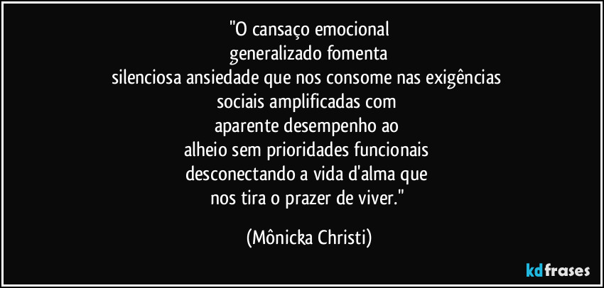 "O cansaço emocional
 generalizado fomenta 
silenciosa ansiedade que nos consome nas exigências  
sociais amplificadas com 
aparente  desempenho ao 
alheio sem prioridades funcionais 
desconectando a vida d'alma que 
nos tira o prazer de viver." (Mônicka Christi)