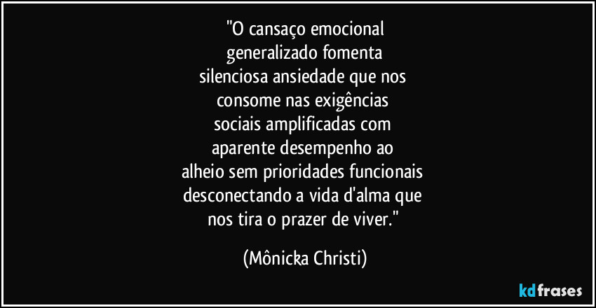 "O cansaço emocional
 generalizado fomenta 
silenciosa ansiedade que nos 
consome nas exigências  
sociais amplificadas com 
aparente  desempenho ao 
alheio sem prioridades funcionais 
desconectando a vida d'alma que 
nos tira o prazer de viver." (Mônicka Christi)