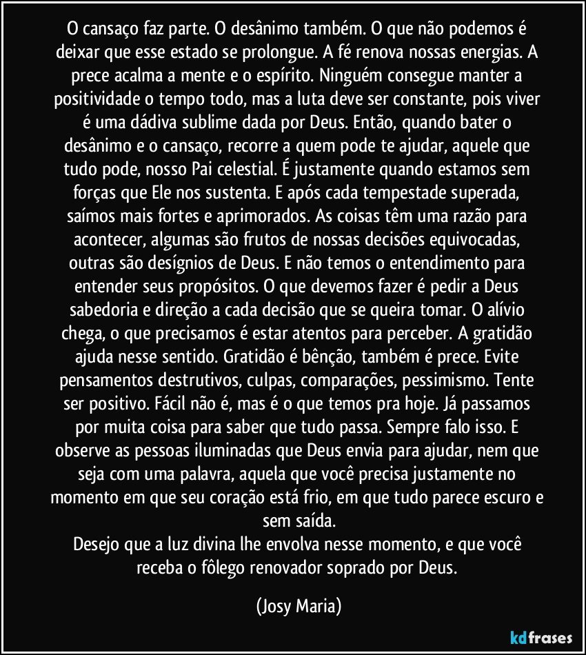 O cansaço faz parte. O desânimo também. O que não podemos é deixar que esse estado se prolongue. A fé  renova nossas energias. A prece acalma a mente e o espírito. Ninguém consegue manter a positividade o tempo todo, mas a luta deve ser constante, pois viver é uma dádiva sublime dada por Deus. Então, quando bater o desânimo e o cansaço, recorre a quem pode te ajudar, aquele que tudo pode, nosso Pai celestial. É justamente quando estamos sem forças que Ele nos sustenta. E após cada tempestade superada, saímos mais fortes e aprimorados. As coisas têm uma razão para acontecer, algumas são frutos de nossas decisões equivocadas, outras são desígnios de Deus. E não temos o entendimento para entender seus propósitos. O que devemos fazer é pedir a Deus sabedoria e direção a cada decisão que se queira tomar. O alívio chega, o que precisamos é estar atentos para perceber. A gratidão ajuda nesse sentido. Gratidão é bênção, também é prece. Evite pensamentos destrutivos, culpas, comparações, pessimismo. Tente ser positivo. Fácil não é, mas é o que temos pra hoje. Já passamos por muita coisa para saber que tudo passa. Sempre falo isso. E observe as pessoas iluminadas que Deus envia para  ajudar, nem que seja com uma palavra, aquela que você precisa justamente no momento em que seu coração está frio, em que tudo parece escuro e sem saída.
Desejo que a luz divina lhe envolva nesse momento, e que você receba o fôlego renovador soprado por Deus. (Josy Maria)