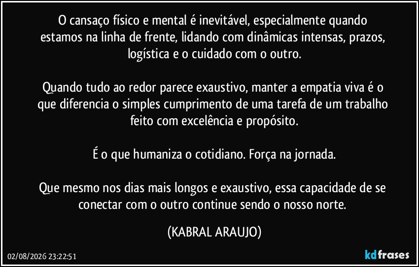 O cansaço físico e mental é inevitável, especialmente quando estamos na linha de frente, lidando com dinâmicas intensas, prazos, logística e o cuidado com o outro.

Quando tudo ao redor parece exaustivo, manter a empatia viva é o que diferencia o simples cumprimento de uma tarefa de um trabalho feito com excelência e propósito.

É o que humaniza o cotidiano. Força na jornada.

Que mesmo nos dias mais longos e exaustivo, essa capacidade de se conectar com o outro continue sendo o nosso norte. (KABRAL ARAUJO)