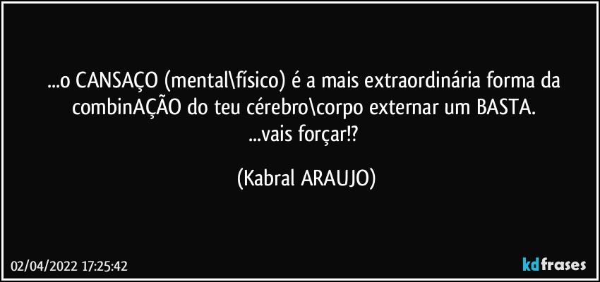 ...o CANSAÇO (mental\físico) é a mais extraordinária forma da combinAÇÃO do teu cérebro\corpo externar um BASTA. 
...vais forçar!? (KABRAL ARAUJO)