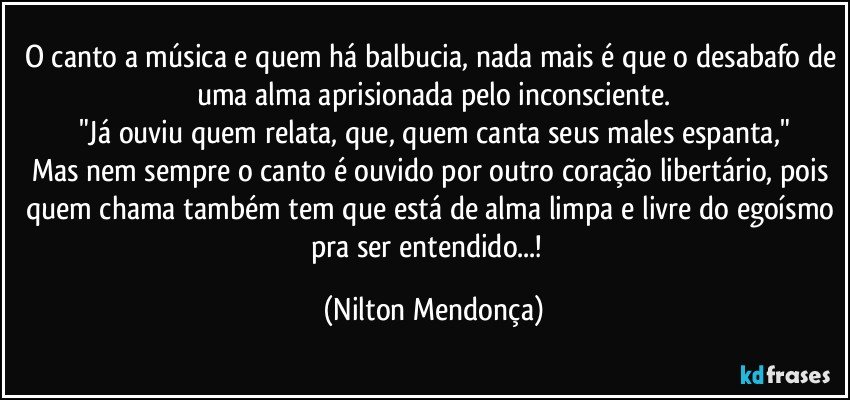 O canto a música e quem há balbucia, nada mais é que o desabafo de uma alma aprisionada pelo inconsciente.
"Já ouviu quem relata, que, quem canta seus males espanta,"
Mas nem sempre o canto é ouvido por outro coração libertário, pois quem chama também tem que está de alma limpa e livre do egoísmo pra ser entendido...!⁠ (Nilton Mendonça)