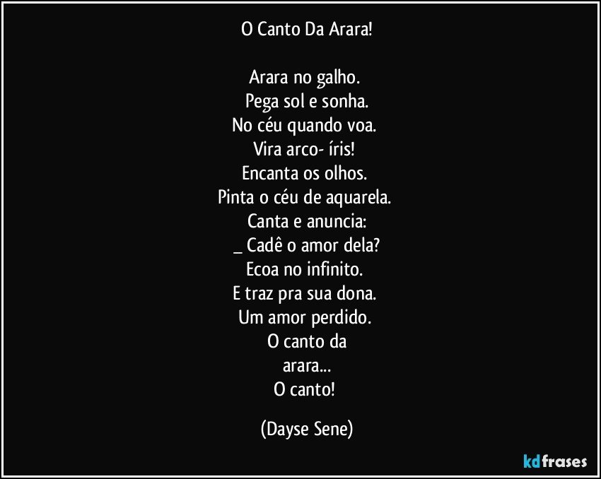 O Canto Da Arara!

Arara no galho. 
Pega sol e sonha.
No céu quando voa. 
Vira arco- íris! 
Encanta os olhos. 
Pinta o céu de aquarela. 
Canta e anuncia:
_ Cadê o amor dela?
Ecoa no infinito. 
E traz pra sua dona. 
Um amor perdido. 
O canto da
arara...
O canto! (Dayse Sene)