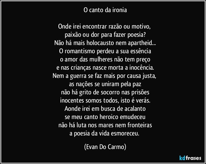 O canto da ironia

Onde irei encontrar razão ou motivo, 
paixão ou dor para fazer poesia?
Não há mais holocausto nem apartheid...
O romantismo perdeu a sua essência
o amor das mulheres não tem preço
e nas crianças nasce morta a inocência.
Nem a guerra se faz mais por causa justa, 
as nações se uniram pela paz
não há grito de socorro nas prisões
inocentes somos todos, isto é verás.
Aonde irei em busca de acalanto
se meu canto heroico emudeceu
não há luta nos mares nem fronteiras
a poesia da vida esmoreceu. (Evan Do Carmo)