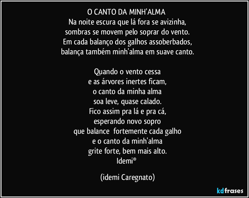 O CANTO DA MINH'ALMA 
Na noite escura que lá fora se avizinha,
sombras se movem pelo soprar do vento.
Em cada balanço dos galhos assoberbados,
balança também minh'alma em suave canto.

Quando o vento cessa
e as árvores inertes ficam,
o canto da minha alma
soa leve, quase calado.
Fico assim pra lá e pra cá,
esperando novo sopro
que balance  fortemente cada galho
e o canto da minh'alma
grite forte, bem mais alto.
Idemi® (Idemi Caregnato)