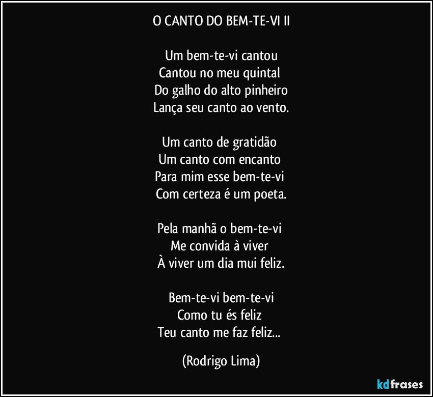 O CANTO DO BEM-TE-VI  II

Um bem-te-vi cantou
Cantou no meu quintal 
Do galho do alto pinheiro
Lança seu canto ao vento.

Um canto de gratidão  
Um canto com encanto  
Para mim esse bem-te-vi 
Com certeza é um poeta.

Pela manhã o bem-te-vi 
Me convida à viver 
À viver um dia mui feliz.

Bem-te-vi bem-te-vi
Como tu és feliz 
Teu canto me faz feliz... (Rodrigo Lima)