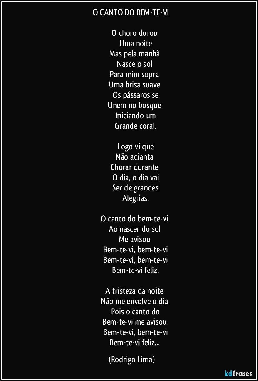 O CANTO DO BEM-TE-VI 

               O choro durou 
               Uma noite
               Mas pela manhã 
               Nasce o sol 
               Para mim sopra 
               Uma brisa suave 
               Os pássaros se
               Unem no bosque 
               Iniciando um
               Grande coral.

               Logo vi que
               Não adianta 
               Chorar durante 
               O dia, o dia vai
               Ser de grandes
               Alegrias.

               O canto do bem-te-vi 
               Ao nascer do sol 
               Me avisou 
               Bem-te-vi, bem-te-vi
               Bem-te-vi, bem-te-vi
               Bem-te-vi feliz.

               A tristeza da noite 
               Não me envolve o dia 
               Pois o canto do
               Bem-te-vi me avisou 
               Bem-te-vi, bem-te-vi
               Bem-te-vi feliz... (Rodrigo Lima)