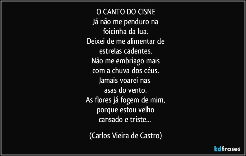 O CANTO DO CISNE
Já não me penduro na
foicinha da lua.
Deixei de me alimentar de
estrelas cadentes.
Não me embriago mais
com a chuva dos céus.
Jamais voarei nas 
asas do vento.
As flores já fogem de mim,
porque estou velho
cansado e triste... (Carlos Vieira de Castro)