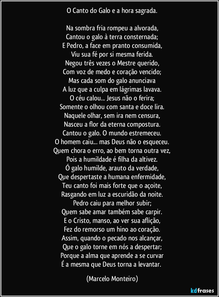 O Canto do Galo e a hora sagrada.

Na sombra fria rompeu a alvorada,
Cantou o galo à terra consternada;
E Pedro, a face em pranto consumida,
Viu sua fé por si mesma ferida.
Negou três vezes o Mestre querido,
Com voz de medo e coração vencido;
Mas cada som do galo anunciava
A luz que a culpa em lágrimas lavava.
O céu calou... Jesus não o ferira;
Somente o olhou com santa e doce lira.
Naquele olhar, sem ira nem censura,
Nasceu a flor da eterna compostura.
Cantou o galo. O mundo estremeceu.
O homem caiu... mas Deus não o esqueceu.
Quem chora o erro, ao bem torna outra vez,
Pois a humildade é filha da altivez.
Ó galo humilde, arauto da verdade,
Que despertaste a humana enfermidade,
Teu canto foi mais forte que o açoite,
Rasgando em luz a escuridão da noite.
Pedro caiu para melhor subir;
Quem sabe amar também sabe carpir.
E o Cristo, manso, ao ver sua aflição,
Fez do remorso um hino ao coração.
Assim, quando o pecado nos alcançar,
Que o galo torne em nós a despertar;
Porque a alma que aprende a se curvar
É a mesma que Deus torna a levantar. (Marcelo Monteiro)