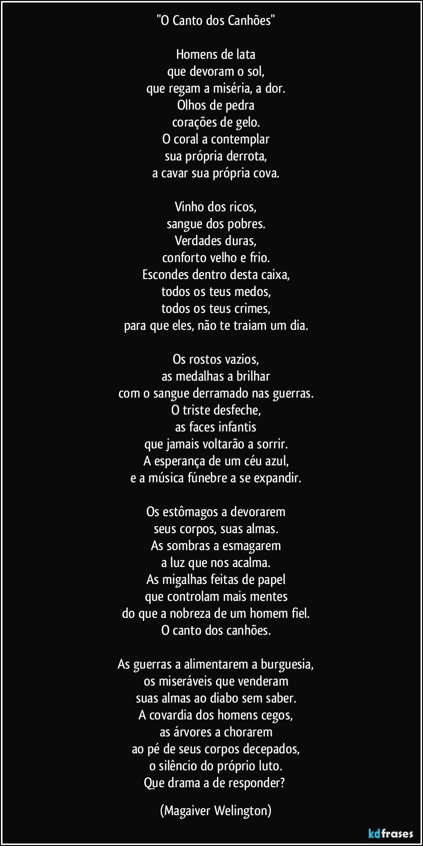 "O Canto dos Canhões"

Homens de lata
que devoram o sol,
que regam a miséria, a dor.
Olhos de pedra
corações de gelo.
O coral a contemplar
sua própria derrota,
a cavar sua própria cova.

Vinho dos ricos,
sangue dos pobres.
Verdades duras,
conforto velho e frio.
Escondes dentro desta caixa,
todos os teus medos,
todos os teus crimes,
para que eles, não te traiam um dia.

Os rostos vazios,
as medalhas a brilhar
com o sangue derramado nas guerras.
O triste desfeche,
as faces infantis
que jamais voltarão a sorrir.
A esperança de um céu azul,
e a música fúnebre a se expandir.

Os estômagos a devorarem
seus corpos, suas almas.
As sombras a esmagarem
a luz que nos acalma.
As migalhas feitas de papel
que controlam mais mentes
do que a nobreza de um homem fiel.
O canto dos canhões.

As guerras a alimentarem a burguesia,
os miseráveis que venderam
suas almas ao diabo sem saber.
A covardia dos homens cegos,
as árvores a chorarem
ao pé de seus corpos decepados,
o silêncio do próprio luto.
Que drama a de responder? (Magaiver Welington)