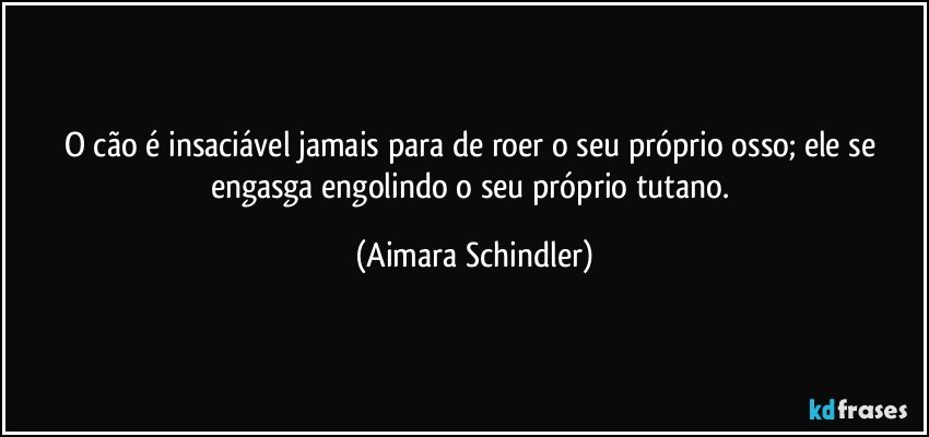 O cão é insaciável jamais para de roer o seu próprio osso; ele se engasga engolindo o seu próprio tutano. (Aimara Schindler)