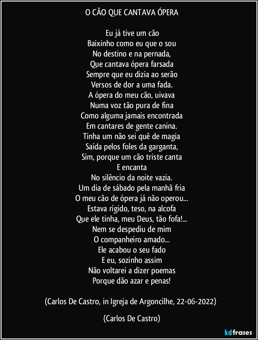 O CÃO QUE CANTAVA ÓPERA

⁠Eu já tive um cão
Baixinho como eu que o sou
No destino e na pernada,
Que cantava ópera farsada
Sempre que eu dizia ao serão
Versos de dor a uma fada.
A ópera do meu cão, uivava
Numa voz tão pura de fina
Como alguma jamais encontrada
Em cantares de gente canina.
Tinha um não sei quê de magia
Saída pelos foles da garganta,
Sim, porque um cão triste canta
E encanta
No silêncio da noite vazia.
Um dia de sábado pela manhã fria
O meu cão de ópera já não operou...
Estava rígido, teso, na alcofa
Que ele tinha, meu Deus, tão fofa!...
Nem se despediu de mim
O companheiro amado...
Ele acabou o seu fado
E eu, sozinho assim
Não voltarei a dizer poemas
Porque dão azar e penas!

(Carlos De Castro, in Igreja de Argoncilhe, 22-06-2022) (Carlos De Castro)