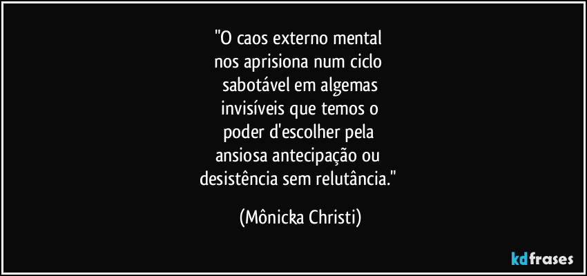 "O caos externo mental 
nos aprisiona num ciclo 
sabotável em algemas
 invisíveis que temos o 
poder d'escolher pela 
ansiosa antecipação ou 
desistência sem relutância." (Mônicka Christi)