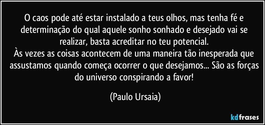 O caos pode até estar instalado a teus olhos, mas tenha fé e determinação do qual aquele sonho sonhado e desejado vai se realizar, basta acreditar no teu potencial. 
Às vezes as coisas acontecem de uma maneira tão inesperada que assustamos quando começa ocorrer o que desejamos... São as forças do universo conspirando a favor! (Paulo Ursaia)