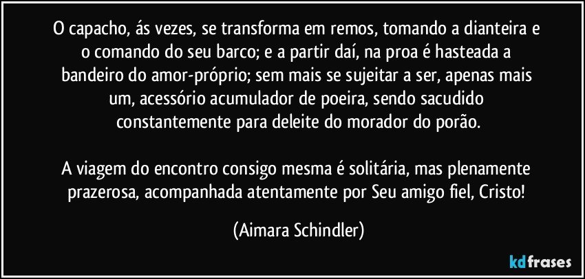 O capacho, ás vezes, se transforma em remos, tomando a dianteira e o comando do seu barco; e a partir daí, na proa é hasteada a bandeiro do amor-próprio; sem mais se sujeitar a ser, apenas mais um, acessório acumulador de poeira, sendo sacudido constantemente para deleite do morador do porão.

A viagem do encontro consigo mesma é solitária, mas plenamente prazerosa, acompanhada atentamente por Seu amigo fiel, Cristo! (Aimara Schindler)