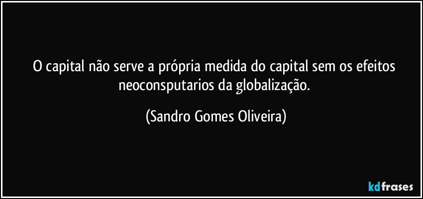O capital não serve a própria medida do capital sem os efeitos neoconsputarios da globalização. (Sandro Gomes Oliveira)