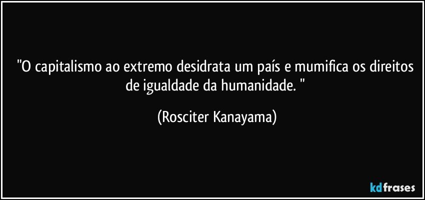 "O capitalismo ao extremo desidrata um país e mumifica os direitos de igualdade da humanidade. " (Rosciter Kanayama)