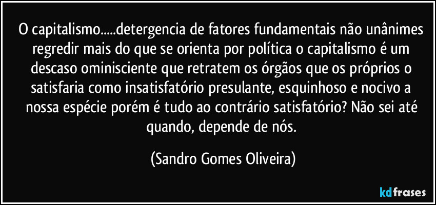 O capitalismo...detergencia de fatores fundamentais não unânimes regredir mais do que se orienta por política o capitalismo é um descaso ominisciente que retratem os órgãos que os próprios o satisfaria como insatisfatório presulante, esquinhoso e nocivo a nossa espécie porém é tudo ao contrário satisfatório? Não sei até quando, depende de nós. (Sandro Gomes Oliveira)