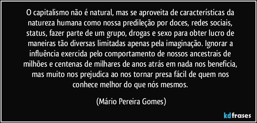 O capitalismo não é natural, mas se aproveita de características da natureza humana como nossa predileção por doces, redes sociais, status, fazer parte de um grupo, drogas e sexo para obter lucro de maneiras tão diversas limitadas apenas pela imaginação. Ignorar a influência exercida pelo comportamento de nossos ancestrais de milhões e centenas de milhares de anos atrás em nada nos beneficia, mas muito nos prejudica ao nos tornar presa fácil de quem nos conhece melhor do que nós mesmos. (Mário Pereira Gomes)