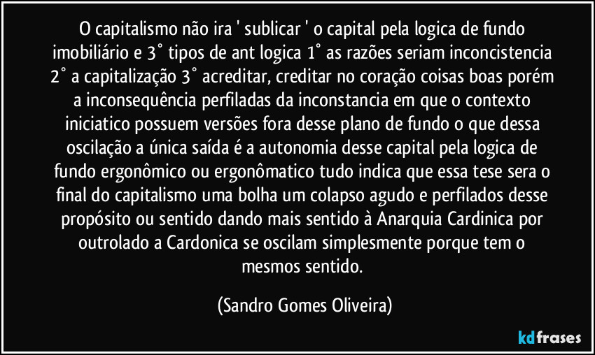 O capitalismo não ira ' sublicar ' o capital pela logica de fundo imobiliário e 3° tipos de ant logica 1° as razões seriam inconcistencia 2° a capitalização 3° acreditar, creditar no coração coisas boas porém a inconsequência perfiladas da inconstancia em que o contexto iniciatico possuem versões fora desse plano de fundo o que dessa oscilação a única saída é a autonomia desse capital pela logica de fundo ergonômico ou ergonômatico tudo indica que essa tese sera o final do capitalismo uma bolha um colapso agudo e perfilados desse propósito ou sentido dando mais sentido à Anarquia Cardinica por outrolado a Cardonica se oscilam simplesmente porque tem o mesmos sentido. (Sandro Gomes Oliveira)