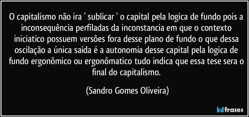 O capitalismo não ira ' sublicar ' o capital pela logica de fundo pois a inconsequência perfiladas da inconstancia em que o contexto iniciatico possuem versões fora desse plano de fundo o que dessa oscilação a única saída é a autonomia desse capital pela logica de fundo ergonômico ou ergonômatico tudo indica que essa tese sera o final do capitalismo. (Sandro Gomes Oliveira)