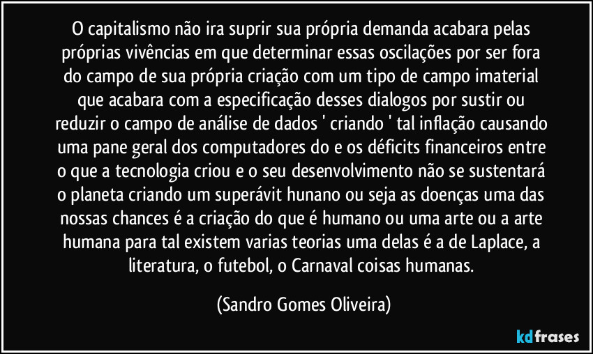 O capitalismo não ira suprir sua própria demanda acabara pelas próprias vivências em que determinar essas oscilações por ser fora do campo de sua própria criação com um tipo de campo imaterial que acabara com a especificação desses dialogos por sustir ou reduzir o campo de análise de dados ' criando ' tal inflação causando uma pane geral dos computadores do e os déficits financeiros entre o que a tecnologia criou e o seu desenvolvimento não se sustentará o planeta criando um superávit hunano ou seja as doenças uma das nossas chances é a criação do que é humano ou uma arte ou a arte humana para tal existem varias teorias uma delas é a de Laplace, a literatura, o futebol, o Carnaval coisas humanas. (Sandro Gomes Oliveira)